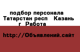подбор персонала - Татарстан респ., Казань г. Работа »    